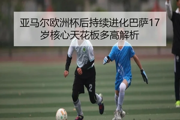 亚马尔欧洲杯后持续进化巴萨17岁核心天花板多高解析